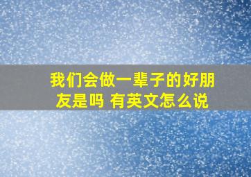 我们会做一辈子的好朋友是吗 有英文怎么说